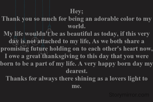 Hey;
Thank you so much for being an adorable color to my world.
My life wouldn't be as beautiful as today, if this very day is not attached to my life, As we both share a promising future holding on to each other's heart now, I owe a great thanksgiving to this day that you were born to be a part of my life. A very happy born day my dearest.
Thanks for always there shining as a lovers light to me.