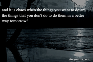 and it is chaos when the things you want to do are the things that you don't do to do them in a better way tomorrow!