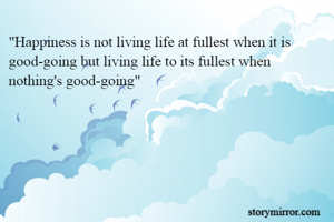 "Happiness is not living life at fullest when it is good-going but living life to its fullest when nothing's good-going"