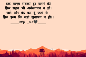 इक तल्ख़ सबको दूर करने की
फ़िर सहन भी अकेलापन न हो।
सारे शोर बंद कर दूं जहां के 
फ़िर इल्म कि यहां सुनापन न हो।।
____@fp _03🖤____