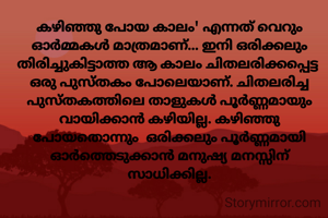 കഴിഞ്ഞു പോയ കാലം' എന്നത് വെറും ഓർമ്മകൾ മാത്രമാണ്... ഇനി ഒരിക്കലും തിരിച്ചുകിട്ടാത്ത ആ കാലം ചിതലരിക്കപ്പെട്ട  ഒരു പുസ്തകം പോലെയാണ്. ചിതലരിച്ച പുസ്തകത്തിലെ താളുകൾ പൂർണ്ണമായും വായിക്കാൻ കഴിയില്ല. കഴിഞ്ഞു പോയതൊന്നും  ഒരിക്കലും പൂർണ്ണമായി ഓർത്തെടുക്കാൻ മനുഷ്യ മനസ്സിന് സാധിക്കില്ല.