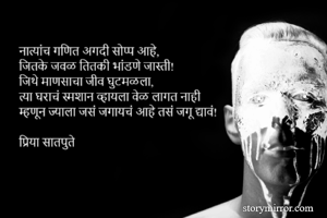 नात्यांच गणित अगदी सोप्प आहे,
जितके जवळ तितकी भांडणे जास्ती!
जिथे माणसाचा जीव घुटमळला,
त्या घराचं स्मशान व्हायला वेळ लागत नाही
म्हणून ज्याला जसं जगायचं आहे तसं जगू द्यावं!

प्रिया सातपुते 
