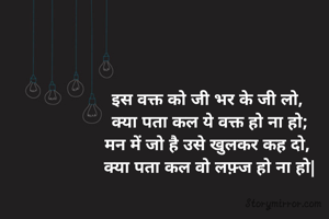 इस वक्त को जी भर के जी लो, 
क्या पता कल ये वक्त हो ना हो;
मन में जो है उसे खुलकर कह दो, 
क्या पता कल वो लफ़्ज हो ना हो|