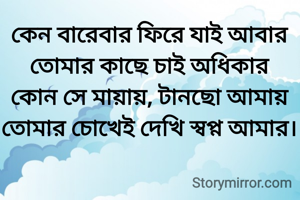 কেন বারেবার ফিরে যাই আবার
তোমার কাছে চাই অধিকার
কোন সে মায়ায়, টানছো আমায়
তোমার চোখেই দেখি স্বপ্ন আমার।