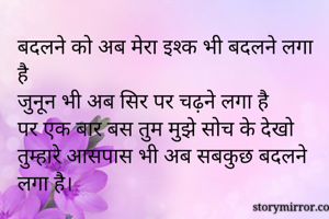 बदलने को अब मेरा इश्क भी बदलने लगा है
जुनून भी अब सिर पर चढ़़ने लगा है
पर एक बार बस तुम मुझे सोच के देखो
तुम्हारे आसपास भी अब सबकुछ बदलने लगा है।
