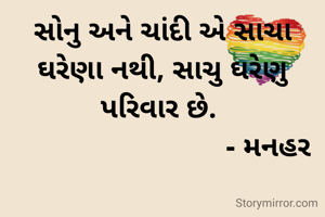 સોનુ અને ચાંદી એ સાચા ઘરેણા નથી, સાચુ ઘરેણુ પરિવાર છે. 
                           - મનહર