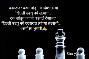 कागदावर कथा मांडू नये खिशातल्या, 
खिल्ली उडवू नये सत्याची.. 
रक्त सांडून ज्यांनी घडवले देशाला! 
खिल्ली उडवू नये दरबारात त्यांच्या तत्त्वाची... 
©समीक्षा भुसारी✍