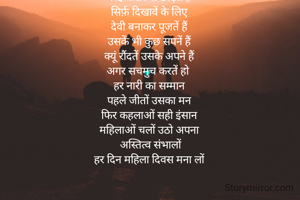 एक महिला को तों लोग 
छोटी सोच में कैद करतें हैं
उसकी हस्ती को मिटाने में
कोई कसर ना छोड़तें हैं
सिर्फ़ दिखावें के लिए
देवी बनाकर पूजतें हैं
उसकें भी कुछ सपनें हैं
क्यूं रौंदतें उसके अपने हैं
अगर सचमुच करतें हो 
हर नारी का सम्मान
पहले जीतों उसका मन
फिर कहलाओं सही इंसान
महिलाओं चलों उठो अपना
 अस्तित्व संभालों
हर दिन महिला दिवस मना लों