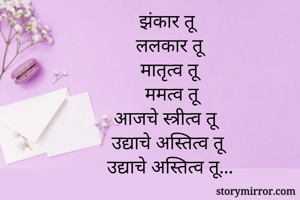         झंकार तू
         ललकार तू
          मातृत्व तू
           ममत्व तू
           आजचे स्त्रीत्व तू
            उद्याचे अस्तित्व तू
             उद्याचे अस्तित्व तू...

 