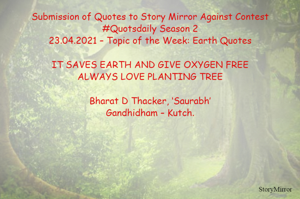 Submission of Quotes to Story Mirror Against Contest #Quotsdaily Season 2
23.04.2021 – Topic of the Week: Earth Quotes

IT SAVES EARTH AND GIVE OXYGEN FREE
ALWAYS LOVE PLANTING TREE

Bharat D Thacker, ‘Saurabh’
Gandhidham – Kutch.
