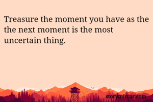 Treasure the moment you have as the the next moment is the most uncertain thing.
