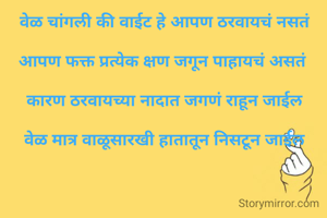 वेळ


वेळ चांगली की वाईट हे आपण ठरवायचं नसतं

आपण फक्त प्रत्येक क्षण जगून पाहायचं असतं 

कारण ठरवायच्या नादात जगणं राहून जाईल

 वेळ मात्र वाळूसारखी हातातून निसटून जाईल 



