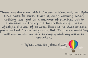 There are days on which I need a time out, multiple time outs, to exist. That's it, exist, nothing more, nothing less. Not in a manner of survival but in a manner of living. I like to think of it as a lifestyle choice. Of course, there is no discernable purpose that I can point out. But it's also something without which my life is empty and my mind is crowded.

- Tejaswinee Roychowdhury