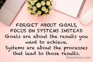 FORGET ABOUT GOALS,
FOCUS ON SYSTEMS INSTEAD
Goals are about the results you want to achieve.
Systems are about the processes that lead to those results.
