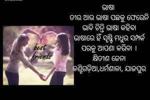 ଭାଷା 
ତୀର ଆଉ ଭାଷା ପଛକୁ ଫେରେନି
ଭାବି ଚିନ୍ତି ଭାଷା କହିବା
ଭାଷାରେ ହିଁ ସୃଷ୍ଟି ମଧୁର ସମ୍ପର୍କ
ପରକୁ ଆପଣା କରିବା ।
କ୍ଷିତୀଶ ଜେନା
କଣ୍ଟିଗଡ଼ିଆ,ଧର୍ମଶାଳା, ଯାଜପୁର
