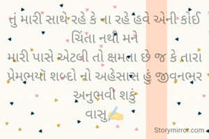 તું મારી સાથે રહે કે ના રહે હવે એની કોઈ ચિંતા નથી મને
મારી પાસે એટલી તો ક્ષમતા છે જ કે તારા પ્રેમભયૉ શબ્દો નો અહેસાસ હું જીવનભર અનુભવી શકું
વાસુ✍️