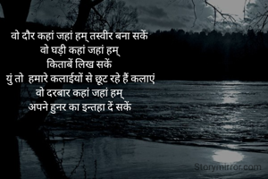 वो दौर कहां जहां हम् तस्वीर बना सकें 
वो घड़ी कहां जहां हम् 
किताबें लिख सकें 
युं तो  हमारे कलाईयों से छूट रहे हैं कलाएं
वो दरबार कहां जहां हम् 
अपने हुनर का इन्तहा दें सकें 