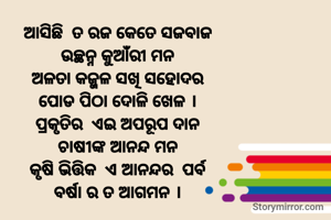 ଆସିଛି  ତ ରଜ କେତେ ସଜବାଜ
ଉଚ୍ଛନ୍ନ କୁଆଁରୀ ମନ
ଅଳତା କଜ୍ଜଳ ସଖି ସହୋଦର
ପୋଡ ପିଠା ଦୋଳି ଖେଳ ।
ପ୍ରକୃତିର  ଏଇ ଅପରୂପ ଦାନ
ଚାଷୀଙ୍କ ଆନନ୍ଦ ମନ
କୃଷି ଭିତ୍ତିକ  ଏ ଆନନ୍ଦର  ପର୍ବ
ବର୍ଷା ର ତ ଆଗମନ ।
