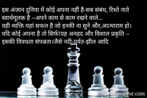 इस अंजान दुनिया में कोई अपना नहीं है-सब संबंध, रिश्ते नाते स्वार्थमूलक है --अपने काम से काम रखने वाले...
वही व्यक्ति यहां सफल है जो इनकी ना सुने और,आत्माराम हो।
यदि कोई अपना है तो सिर्फ!यह अनहद और विशाल प्रकृति -- इसकी विवधता संपन्नता।जैसे नदी-पर्वत-झील आदि