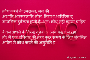 क्रोध करने के उपरान्त, मन की अशांति,आत्मग्लानि,क्षोभ, निराशा,शारिरिक व् मानसिक दुर्बलता होती है, अतः क्रोध नही करना चाहिए 

केवल अधर्म के विरुद्ध युद्धकाल (जब युद्ध चल रहा हो) में एक हथियार की तरह कुछ समय के लिए संयमित आवेग से क्रोध करने की अनुमति है