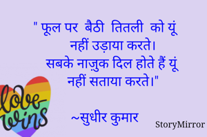 " फूल पर  बैठी  तितली को यूं 
    नहीं उड़ाया करते।
    सबके नाज़ुक दिल होते हैं यूं 
    नहीं सताया करते।"
    ~सुधीर कुमार 