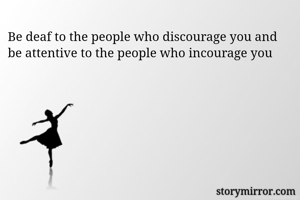 Be deaf to the people who discourage you and be attentive to the people who incourage you 