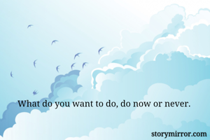 What do you want to do, do now or never. 