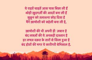 
ये राहतें चाहतें आस पास बिछा ली हैं 
थोड़ी ख़ुदगर्ज़ी की आदतें बना ली हैं 
सुकून को तलाशना छोड़ दिया है 
मैनें ख़ामोशी को सहेली बना ली है, 

ख़ामोशी की भी अपनी ही  ज़बान है 
बंद लफ़्ज़ों की ये अनकही दास्तान है 
हर लफ्ज़ वक़त के तारों से सिला हुआ है 
बंद होठों की मगर ये कारीगरी बेमिसाल है.
