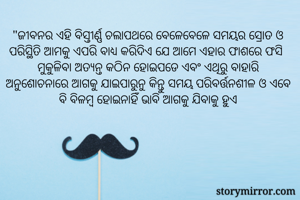 "ଜୀବନର ଏହି ବିସ୍ତୀର୍ଣ୍ଣ ଚଲାପଥରେ ବେଳେବେଳେ ସମୟର ସ୍ରୋତ ଓ ପରିସ୍ଥିତି ଆମକୁ ଏପରି ବାଧ୍ୟ କରିଦିଏ ଯେ ଆମେ ଏହାର ଫାଶରେ ଫସି ମୁକୁଳିବା ଅତ୍ୟନ୍ତ କଠିନ ହୋଇପଡେ ଏବଂ ଏଥିରୁ ବାହାରି ଅନୁଶୋଚନାରେ ଆଗକୁ ଯାଇପାରୁନୁ କିନ୍ତୁ ସମୟ ପରିବର୍ତ୍ତନଶୀଳ ଓ ଏବେ ବି ବିଳମ୍ବ ହୋଇନାହିଁ ଭାବି ଆଗକୁ ଯିବାକୁ ହୁଏ