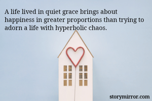 A life lived in quiet grace brings about happiness in greater proportions than trying to adorn a life with hyperbolic chaos. 
