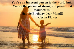 You're an innocent person to the world but...
You're the person of strong will power that moulded us. 
Happie Birthday dear Mom!!!
             -Jerlin Flower