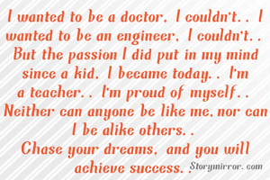 I wanted to be a doctor, I couldn't.. I wanted to be an engineer, I couldn't..
But the passion I did put in my mind since a kid, I became today.. I'm a teacher.. I'm proud of myself.. Neither can anyone be like me,nor can I be alike others..
Chase your dreams, and you will achieve success..