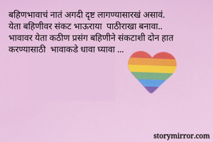 बहिणभावाचं नातं अगदी दृष्ट लागण्यासारखं असावं.
येता बहिणीवर संकट भाऊराया  पाठीराखा बनावा.. 
भावावर येता कठीण प्रसंग बहिणीने संकटाशी दोन हात करण्यासाठी  भावाकडे धावा घ्यावा ... 