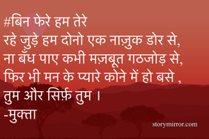 #बिन फेरे हम तेरे 
रहे जुड़े हम दोनो एक नाज़ुक डोर से,
ना बँध पाए कभी मज़बूत गठजोड़ से,
फिर भी मन के प्यारे कोने में हो बसे ,
तुम और सिर्फ़ तुम ।
-मुक्ता 