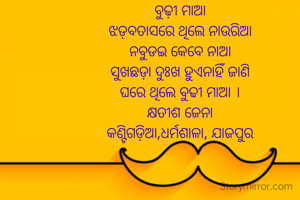 ବୁଢ଼ୀ ମାଆ
ଝଡ଼ବତାସରେ ଥିଲେ ନାଉରିଆ
ନବୁଡଇ କେବେ ନାଆ
ସୁଖଛଡ଼ା ଦୁଃଖ ହୁଏନାହିଁ ଜାଣି
ଘରେ ଥିଲେ ବୁଢୀ ମାଆ ।
କ୍ଷତୀଶ ଜେନା
କଣ୍ଟିଗଡ଼ିଆ,ଧର୍ମଶାଳା, ଯାଜପୁର