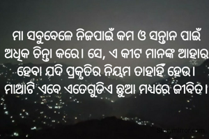  ମା ସବୁବେଳେ ନିଜପାଇଁ କମ ଓ ସନ୍ତାନ ପାଇଁ ଅଧିକ ଚିନ୍ତା କରେ। ସେ, ଏ କୀଟ ମାନଙ୍କ ଆହାର ହେବା ଯଦି ପ୍ରକୃତିର ନିୟମ ତାହାହିଁ ହେଉ। ମାଆଟି ଏବେ ଏତେଗୁଡିଏ ଛୁଆ ମଧ୍ୟରେ ଜୀବିତ।