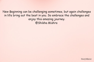 New Begining can be challenging sometimes, but again challenges in life bring out the best in you. So embrace the challenges and enjoy this amazing journey.
@Shikha Mishra 