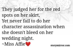 They judged her for the red spots on her skirt,
Yet never fail to do her character assassination when she doesn't bleed on her wedding night.
~Miss Affie❤️
