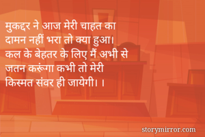 मुकद्दर ने आज मेरी चाहत का 
दामन नहीं भरा तो क्या हुआ। 
कल के बेहतर के लिए मैं अभी से 
जतन करूंगा कभी तो मेरी 
किस्मत संवर ही जायेगी। ।