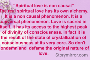 "Spiritual love is non causal"
The real spiritual love has its own alchemy. It is a non causal phenomenon. It is a universal phenomenon. Love is sacred in itself. It has its access to the highest peak of divinity of consciousness. In fact it is the result of the state of crystallization of consciousness at its very core. So don't condemn and  defame the original nature of love.