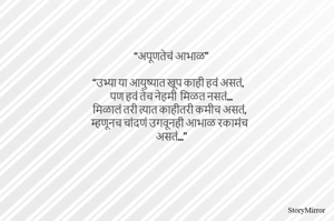 “अपूणतेचं आभाळ”

“उभ्या या आयुष्यात खूप काही हवं असतं,
पण हवं तेच नेहमी  मिळत नसतं…
मिळालं तरी त्यात काहीतरी कमीच असतं,
म्हणूनच चांदणं उगवूनही आभाळ रकामंच
असतं…”
