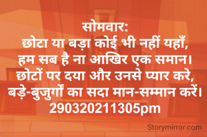 सोमवार:
छोटा या बड़ा कोई भी नहीं यहाँ,
हम सब है ना आखिर एक समान।
छोटों पर दया और उनसे प्यार करे,
बड़े-बुजुर्गों का सदा मान-सम्मान करें।
290320211305pm