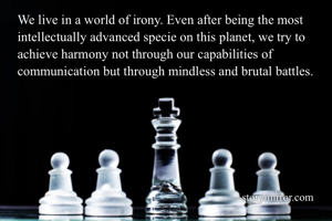 We live in a world of irony. Even after being the most intellectually advanced specie on this planet, we try to achieve harmony not through our capabilities of communication but through mindless and brutal battles. 