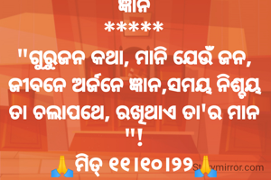 ଜ୍ଞାନ
*****
"ଗୁରୁଜନ କଥା, ମାନି ଯେଉଁ ଜନ, ଜୀବନେ ଅର୍ଜନେ ଜ୍ଞାନ,ସମୟ ନିଶ୍ଚୟ ତା ଚଲାପଥେ, ରଖିଥାଏ ତା'ର ମାନ "!
🙏ମିତ୍ ୧୧।୧୦।୨୨🙏