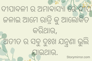 ଦୀପାବଳୀ ର ଅମାଵାସ୍ୟା ରେ ଦୀପ ଜଳାଇ ଆମେ ରାତ୍ରି କୁ ଆଲୋକିତ କରିଥାଉ, 
ଅତୀତ ର ସବୁ ଦୁଃଖ ଯନ୍ତ୍ରଣା ଭୁଲି ଯାଇଥାଉ. 