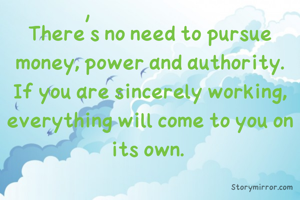 There's no need to pursue money, power and authority. If you are sincerely working, everything will come to you on its own. 
