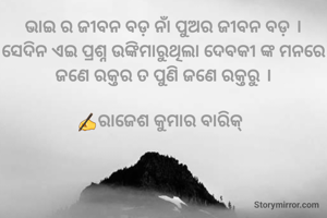ଭାଇ ର ଜୀବନ ବଡ଼ ନାଁ ପୁଅର ଜୀବନ ବଡ଼ । ସେଦିନ ଏଇ ପ୍ରଶ୍ନ ଉଙ୍କିମାରୁଥିଲା ଦେବକୀ ଙ୍କ ମନରେ ଜଣେ ରକ୍ତର ତ ପୁଣି ଜଣେ ରକ୍ତରୁ ।

✍️ରାଜେଶ କୁମାର ବାରିକ୍