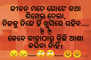 ଜୀବନ ମତେ ଗୋଟେ କଥା ଶିଖେଇ ଦେଲା,
ନିଜକୁ ନିଜେ ହିଁ ଖୁସିରେ ରହିବ....☝☝
କେବେ କାହାଠାରୁ କିଛି ଆଶା କରିବା ନାହିଁ।
😔😔....🙄🙄....😞😞

