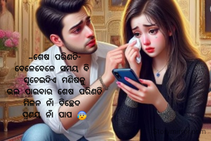 -ଶେଷ ପରିଣତି-
ବେଳେବେଳେ ସମୟ ବି 
ସୂଚେଇଦିଏ ମଣିଷକୁ
ଭଲ ପାଇବାର ଶେଷ ପରିଣତି
ମିଳନ ନାଁ ବିଚ୍ଛେଦ 
ପ୍ରଣୟ ନାଁ ପାପ 😰

