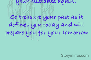 People say forget your past and focus on your future. 

But your past is the only thing that teaches you not to repeat your mistakes again. 

So treasure your past as it defines you today and will prepare you for your tomorrow